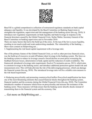 Basel Iii
Basel III is a global comprehensive collection of restructured regulatory standards on bank capital
adequacy and liquidity. It was developed by the Basel Committee on Banking Supervision to
strengthen the regulation, supervision and risk management of the banking sector (bis.org, 2010). It
introduces new regulatory requirements on bank liquidity and bank leverage in response to the
financial downturn caused by the Global Financial Crisis. Stefan Walter, Secretary General of the
Basel Committee on banking supervision said in November 2010:
There are many factors that led to the build up of the crisis. At the top of the list is excess liquidity,
resulting in too much credit and weak underwriting standards. The vulnerability of the banking ...
Show more content on Helpwriting.net ...
3. Supplementing the risk based capital requirement with a leverage ratio
One of the primary feature of the Global Financial Crisis, as well as other previous financial crises,
was the build up of excessive on and off balance sheet leverage in the banking system. The force on
the banking system to reduce its leverage caused a forced decline on asset prices worsening the
feedback between looses, deterioration in bank capital and the reduction of credit availability. The
framework introduced a leverage ratio requirement, fixed at 3% (actuaries.asn.au, 2011), which aims
to constrain leverage in the banking sector, and introduce additional protection against model risk and
measurement error. This will help alleviate the risk of the deleveraging processes, which can damage
the financial system (bis.org, 2010). The introduced leverage ratio will be a reliable extra measure to
the risk based requirement.
4. Reducing procyclicality and promoting countercyclical buffers Procyclical amplification has been
one of the most threatening elements that caused financial shocks throughout the banking system,
financial markets and the economy during the Global Financial Crisis (bis.org, 2010). The Committee
introduced a number of measures which focus on procyclicality and increase the resistance of the
banking sector. These measures will help ensure that the banking sector absorbs shocks instead of
transmitting them to the financial system and the economy. One
... Get more on HelpWriting.net ...
 