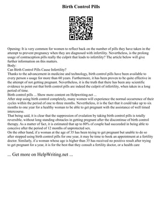 Birth Control Pills
Opening: It is very common for women to reflect back on the number of pills they have taken in the
attempt to prevent pregnancy when they are diagnosed with infertility. Nevertheless, is the prolong
usage of contraception pills really the culprit that leads to infertility? The article below will give
further information on this matters.
Body:
Can Birth Control Pills Cause Infertility?
Thanks to the advancement in medicine and technology, birth control pills have been available to
every person s usage for more than 60 years. Furthermore, it has been proven to be quite effective in
the attempt of not getting pregnant. Nevertheless, it is the truth that there has been any scientific
evidence to point out that birth control pills are indeed the culprit of infertility, when taken in a long
period of time.
Birth control pills ... Show more content on Helpwriting.net ...
After stop using birth control completely, many women will experience the normal occurrence of their
cycles within the period of one to three months. Nevertheless, it is the fact that it could take up to six
months to one year for a healthy woman to be able to get pregnant with the assistance of well timed
intercourse.
That being said, it is clear that the suppression of ovulation by taking birth control pills is totally
reversible, without long standing obstacles in getting pregnant after the discontinue of birth control
therapy. As a matter of fact, it is estimated that up to 80% of couple had succeeded in being able to
conceive after the period of 12 months of unprotected sex.
On the other hand, if a woman at the age of 35 has been trying to get pregnant but unable to do so
after stopped using birth control pills for one year, it may be time to book an appointment at a fertility
doctor. Similarly, if a woman whose age is higher than 35 has received no positive result after trying
to get pregnant for a year, it is for the best that they consult a fertility doctor, or a health care
... Get more on HelpWriting.net ...
 