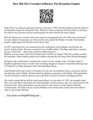 How Did The Crusaders Influence The Byzantine Empire
Pope Urban was seeing an opening for power in the year of 1095. He had decided to help the leader of
the Byzantine Empire by killing the Turks. While the Turks are Muslim and Pop Urban is a Christian,
he wants to stay elsewhere and not around people who don t practice his same religion.
Peter the Hermit was a French monk who created an unorganized army. His 1096 army consisted of
not only soldiers, but peasants, too. Peter and his army started the People s Crusade. Peter pushed
people to fight against the Muslims for the Holy Land.
In 1097, a powerful army was constructed by the combination of the Belgium, the German, the
French, and the Italian. The army consisted of over 30,000 soldiers! The Pope made them a promise
that any of the lands ... Show more content on Helpwriting.net ...
Baldwin was the creator of the first Crusader State at Edessa. In August 1098, the crusaders reached
the Jerusalem. When Godfrey passed away, Baldwin became the first king of the Christian Kingdom.
European lords worked hard to maintain the control over the crusader states. The Holy Order of
Knights fought back when a crusader state was being charged at. Emperor Conrad III and King Louis
VII wanted to overtake Damascus rather than defending Edessa.
King Richard tried to get control of Jerusalem for one year. He decided to form a connection with his
one and only enemy, Saladin. Richard ended up making an agreement with Saladin. Their agreement
was that Christians could be allowed to go to the Holy Land and visit their worshipping shrines.
The fourth crusade did not hold as much power behind it as the others. In 1202, the crusaders made
their way to the Holy Land lead by the French Knights. On their journey, they were side tracked by the
Venetian Lords. These lords tried to convince them to take control over the Eastern Orthodox
Constantinople. The Pope was not a Greek Orthodox ruler meaning that would make him selfish to
want to rule another Christian
... Get more on HelpWriting.net ...
 