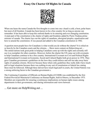 Essay On Charter Of Rights In Canada
When one hears the name Canada the first thoughts to come into one s head is cold, a boot, polar bears
but most of all freedom. Canada has been known to be a free country for as long as anyone can
remember. It has been able to keep this outlook thanks to its amazing and ever changing constitution.
A main part of the constitution is the charter of rights and freedoms added by Pierre Trudeau prime
minister of canada. The charter lays out the rights of canadians, aboriginal peoples, equalization and
how to amend the constitution. It was passed and added to the Canadian constitution in 1982.
A question most people have for Canadians is what would you do without the charter? It is relied on
so heavily by the Canadian courts and the citizens, ... Show more content on Helpwriting.net ...
The united nations took great pride in helping Canadians come up with the rights and currently still
use it as exemplars for other countries. However, before the charter the UN came out with covenants
to help Canadians continue to be a free country. International Covenant on Civil and Political Rights
and International Covenant on Economic, Social and Cultural Rights both given power in 1976. They
gave Canadian government s guidelines on the laws they could enforce and still not take away basic
rights of canadian citizens. However because these where only guidelines they really didn t have much
pull in legal situations because there was nothing in any sort of constitution or federal law stating
these must be followed. Although these did not have much legal pull in courts, the United Nations was
a strong enforcing factor to the Canadian government s.
The Continuing Committee of Officials on Human Rights (CCOHR) was established by the first
Federal Provincial Ministerial Conference on Human Rights, held in Ottawa, in December 1975.
Members are responsible for ensuring a continuous implications on human rights issues among
departments in their governments, and sharing information and views between
... Get more on HelpWriting.net ...
 