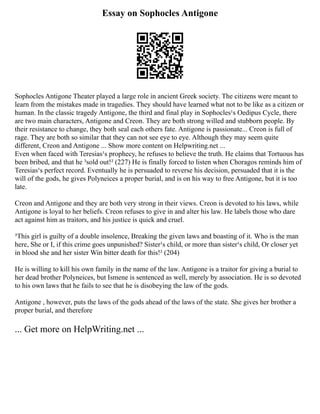 Essay on Sophocles Antigone
Sophocles Antigone Theater played a large role in ancient Greek society. The citizens were meant to
learn from the mistakes made in tragedies. They should have learned what not to be like as a citizen or
human. In the classic tragedy Antigone, the third and final play in Sophocles¹s Oedipus Cycle, there
are two main characters, Antigone and Creon. They are both strong willed and stubborn people. By
their resistance to change, they both seal each others fate. Antigone is passionate... Creon is full of
rage. They are both so similar that they can not see eye to eye. Although they may seem quite
different, Creon and Antigone ... Show more content on Helpwriting.net ...
Even when faced with Teresias¹s prophecy, he refuses to believe the truth. He claims that Tortuous has
been bribed, and that he ³sold out!² (227) He is finally forced to listen when Choragos reminds him of
Teresias¹s perfect record. Eventually he is persuaded to reverse his decision, persuaded that it is the
will of the gods, he gives Polyneices a proper burial, and is on his way to free Antigone, but it is too
late.
Creon and Antigone and they are both very strong in their views. Creon is devoted to his laws, while
Antigone is loyal to her beliefs. Creon refuses to give in and alter his law. He labels those who dare
act against him as traitors, and his justice is quick and cruel.
³This girl is guilty of a double insolence, Breaking the given laws and boasting of it. Who is the man
here, She or I, if this crime goes unpunished? Sister¹s child, or more than sister¹s child, Or closer yet
in blood she and her sister Win bitter death for this!² (204)
He is willing to kill his own family in the name of the law. Antigone is a traitor for giving a burial to
her dead brother Polyneices, but Ismene is sentenced as well, merely by association. He is so devoted
to his own laws that he fails to see that he is disobeying the law of the gods.
Antigone , however, puts the laws of the gods ahead of the laws of the state. She gives her brother a
proper burial, and therefore
... Get more on HelpWriting.net ...
 
