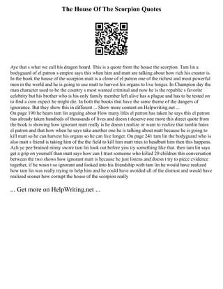 The House Of The Scorpion Quotes
Aye that s what we call his dragon hoard. This is a quote from the house the scorpion. Tam lin a
bodyguard of el patron s empire says this when him and matt are talking about how rich his creator is.
In the book the house of the scorpion matt is a clone of el patron one of the richest and most powerful
men in the world and he is going to use mutt to harvest his organs to live longer. In Champion day the
man character used to be the country s most wanted criminal and now he is the republic s favorite
celebrity but his brother who is his only family member left alive has a plague and has to be tested on
to find a cure expect he might die. In both the books that have the same theme of the dangers of
ignorance. But they show this in different ... Show more content on Helpwriting.net ...
On page 190 he hears tam lin arguing about How many lifes el patron has taken he says this el patron
has already taken hundreds of thousands of lives and doesn t deserve one more this direct quote from
the book is showing how ignorant matt really is he doesn t realize or want to realize that tamlin hates
el patron and that how when he says take another one he is talking about matt because he is going to
kill matt so he can harvest his organs so he can live longer. On page 241 tam lin the bodyguard who is
also matt s friend is taking him of the the field to kill him matt tries to headbutt him then this happens.
Ach ye pee brained ninny swore tam lin look out before you try something like that. then tam lin says
get a grip on yourself than matt says how can I trust someone who killed 20 children this conversation
between the two shows how ignorant matt is because he just listens and doesn t try to piece evidence
together, if he wasn t so ignorant and looked into his friendship with tam lin he would have realized
how tam lin was really trying to help him and he could have avoided all of the distrust and would have
realized sooner how corrupt the house of the scorpion really
... Get more on HelpWriting.net ...
 