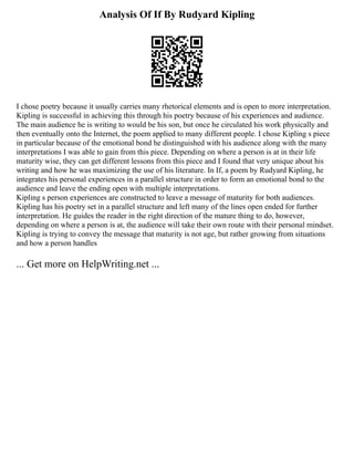 Analysis Of If By Rudyard Kipling
I chose poetry because it usually carries many rhetorical elements and is open to more interpretation.
Kipling is successful in achieving this through his poetry because of his experiences and audience.
The main audience he is writing to would be his son, but once he circulated his work physically and
then eventually onto the Internet, the poem applied to many different people. I chose Kipling s piece
in particular because of the emotional bond he distinguished with his audience along with the many
interpretations I was able to gain from this piece. Depending on where a person is at in their life
maturity wise, they can get different lessons from this piece and I found that very unique about his
writing and how he was maximizing the use of his literature. In If, a poem by Rudyard Kipling, he
integrates his personal experiences in a parallel structure in order to form an emotional bond to the
audience and leave the ending open with multiple interpretations.
Kipling s person experiences are constructed to leave a message of maturity for both audiences.
Kipling has his poetry set in a parallel structure and left many of the lines open ended for further
interpretation. He guides the reader in the right direction of the mature thing to do, however,
depending on where a person is at, the audience will take their own route with their personal mindset.
Kipling is trying to convey the message that maturity is not age, but rather growing from situations
and how a person handles
... Get more on HelpWriting.net ...
 