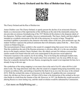 The Cherry Orchard and the Rise of Bolshevism Essay
The Cherry Orchard and the Rise of Bolshevism
Anton Chekhov uses The Cherry Orchard, to openly present the decline of an aristocratic Russian
family as a microcosm of the rapid decline of the old Russia at the end of the nineteenth century but
also provides an ominous foreshadowing of the 1917 Bolshevik Revolution in the disparate ideals of
his characters, Trofimov and Lopakhin, however unintentionally. The Gayev family and their plight is
intended as a symbolic microcosm of the fall of the aristocracy in society at large. Though the
merchant Lopakhin is presented as the character who holds values of the new, post aristocratic age, the
student Trofimov espouses the political sentiments that will ultimately replace both the ... Show more
content on Helpwriting.net ...
The most prominent of these symbols is the sound of a snapped string that occurs twice in the play.
That this symbolizes the end of the Russian aristocracy is obvious; after all, it is the one unrealistic
device in the largely realistic Cherry Orchard. Also, the elderly servant Firs informs everyone that
similar sounds were heard when the serfs were emancipated in the previous social upheaval.
Characters reactions to the sound in Act II are telling. True to his being the archetypal modern man,
the merchant Lopakhin is unfazed. The sound comes from somewhere very far away (804), he says.
Since he is naturally destined for the new Russia, recognizing the sound is not important for him; he is
already living in the new age.
The symbolism of the string snapping is even more clear at the end of Act IV, when old Firs is left
alone to die. The stage directions state that, after the sound of a snapped string dying mournfully away
is heard, [a] stillness falls, and nothing is heard but the thud of an ax on a tree far away in the orchard
(815). With the orchard (the status of aristocracy) in the hands of Lopakhin (the new commercial
class), the old days are forever gone. All that is left to hear is the destruction of the orchard as the new
class builds its world from the remains of the old. However, in 1917, the Bolsheviks would succeed in
altering Russia in a more lasting way, and this small revolution would be subsumed by Communism.
... Get more on HelpWriting.net ...
 