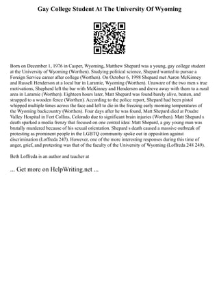 Gay College Student At The University Of Wyoming
Born on December 1, 1976 in Casper, Wyoming, Matthew Shepard was a young, gay college student
at the University of Wyoming (Worthen). Studying political science, Shepard wanted to pursue a
Foreign Service career after college (Worthen). On October 6, 1998 Shepard met Aaron McKinney
and Russell Henderson at a local bar in Laramie, Wyoming (Worthen). Unaware of the two men s true
motivations, Shepherd left the bar with McKinney and Henderson and drove away with them to a rural
area in Laramie (Worthen). Eighteen hours later, Matt Shepard was found barely alive, beaten, and
strapped to a wooden fence (Worthen). According to the police report, Shepard had been pistol
whipped multiple times across the face and left to die in the freezing early morning temperatures of
the Wyoming backcountry (Worthen). Four days after he was found, Matt Shepard died at Poudre
Valley Hospital in Fort Collins, Colorado due to significant brain injuries (Worthen). Matt Shepard s
death sparked a media frenzy that focused on one central idea: Matt Shepard, a gay young man was
brutally murdered because of his sexual orientation. Shepard s death caused a massive outbreak of
protesting as prominent people in the LGBTQ community spoke out in opposition against
discrimination (Loffreda 247). However, one of the more interesting responses during this time of
anger, grief, and protesting was that of the faculty of the University of Wyoming (Loffreda 248 249).
Beth Loffreda is an author and teacher at
... Get more on HelpWriting.net ...
 