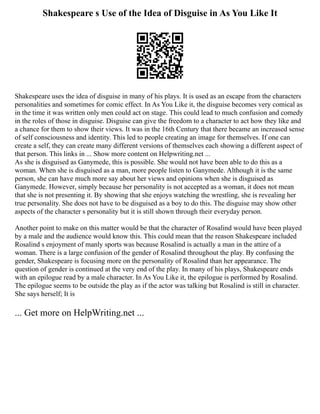 Shakespeare s Use of the Idea of Disguise in As You Like It
Shakespeare uses the idea of disguise in many of his plays. It is used as an escape from the characters
personalities and sometimes for comic effect. In As You Like it, the disguise becomes very comical as
in the time it was written only men could act on stage. This could lead to much confusion and comedy
in the roles of those in disguise. Disguise can give the freedom to a character to act how they like and
a chance for them to show their views. It was in the 16th Century that there became an increased sense
of self consciousness and identity. This led to people creating an image for themselves. If one can
create a self, they can create many different versions of themselves each showing a different aspect of
that person. This links in ... Show more content on Helpwriting.net ...
As she is disguised as Ganymede, this is possible. She would not have been able to do this as a
woman. When she is disguised as a man, more people listen to Ganymede. Although it is the same
person, she can have much more say about her views and opinions when she is disguised as
Ganymede. However, simply because her personality is not accepted as a woman, it does not mean
that she is not presenting it. By showing that she enjoys watching the wrestling, she is revealing her
true personality. She does not have to be disguised as a boy to do this. The disguise may show other
aspects of the character s personality but it is still shown through their everyday person.
Another point to make on this matter would be that the character of Rosalind would have been played
by a male and the audience would know this. This could mean that the reason Shakespeare included
Rosalind s enjoyment of manly sports was because Rosalind is actually a man in the attire of a
woman. There is a large confusion of the gender of Rosalind throughout the play. By confusing the
gender, Shakespeare is focusing more on the personality of Rosalind than her appearance. The
question of gender is continued at the very end of the play. In many of his plays, Shakespeare ends
with an epilogue read by a male character. In As You Like it, the epilogue is performed by Rosalind.
The epilogue seems to be outside the play as if the actor was talking but Rosalind is still in character.
She says herself; It is
... Get more on HelpWriting.net ...
 