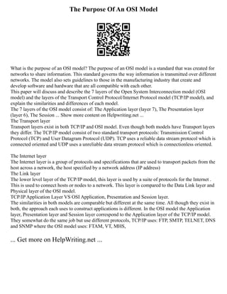 The Purpose Of An OSI Model
What is the purpose of an OSI model? The purpose of an OSI model is a standard that was created for
networks to share information. This standard governs the way information is transmitted over different
networks. The model also sets guidelines to those in the manufacturing industry that create and
develop software and hardware that are all compatible with each other.
This paper will discuss and describe the 7 layers of the Open System Interconnection model (OSI
model) and the layers of the Transport Control Protocol/Internet Protocol model (TCP/IP model), and
explain the similarities and differences of each model.
The 7 layers of the OSI model consist of: The Application layer (layer 7), The Presentation layer
(layer 6), The Session ... Show more content on Helpwriting.net ...
The Transport layer
Transport layers exist in both TCP/IP and OSI model. Even though both models have Transport layers
they differ. The TCP/IP model consist of two standard transport protocols: Transmission Control
Protocol (TCP) and User Datagram Protocol (UDP). TCP uses a reliable data stream protocol which is
connected oriented and UDP uses a unreliable data stream protocol which is connectionless oriented.
The Internet layer
The Internet layer is a group of protocols and specifications that are used to transport packets from the
host across a network, the host specified by a network address (IP address)
The Link layer
The lower level layer of the TCP/IP model, this layer is used by a suite of protocols for the Internet .
This is used to connect hosts or nodes to a network. This layer is compared to the Data Link layer and
Physical layer of the OSI model.
TCP/IP Application Layer VS OSI Application, Presentation and Session layer.
The similarities in both models are comparable but different at the same time. All though they exist in
both, the approach each uses to construct applications is different. In the OSI model the Application
layer, Presentation layer and Session layer correspond to the Application layer of the TCP/IP model.
They somewhat do the same job but use different protocols, TCP/IP uses: FTP, SMTP, TELNET, DNS
and SNMP where the OSI model uses: FTAM, VT, MHS,
... Get more on HelpWriting.net ...
 