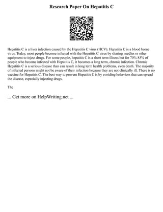 Research Paper On Hepatitis C
Hepatitis C is a liver infection caused by the Hepatitis C virus (HCV). Hepatitis C is a blood borne
virus. Today, most people become infected with the Hepatitis C virus by sharing needles or other
equipment to inject drugs. For some people, hepatitis C is a short term illness but for 70% 85% of
people who become infected with Hepatitis C, it becomes a long term, chronic infection. Chronic
Hepatitis C is a serious disease than can result in long term health problems, even death. The majority
of infected persons might not be aware of their infection because they are not clinically ill. There is no
vaccine for Hepatitis C. The best way to prevent Hepatitis C is by avoiding behaviors that can spread
the disease, especially injecting drugs.
The
... Get more on HelpWriting.net ...
 