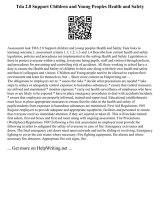 Tda 2.8 Support Children and Young Peoples Health and Safety
Assessment task TDA 2.8 Support children and young peoples Health and Safety Task links to
learning outcome 1, assessment criteria 1.1, 1.2, 1.3 and 1.4 Describe how current health and safety
legislation, policies and procedures are implemented in the setting Health and Safety Legislation is
there to protect everyone within a setting, (everyone being pupils, staff and visitors) through policies
and procedures for preventing and controlling risk of accidents. All those working in school have a
duty to ensure the Health and Safety of children in their care along with their own health and safety
and that of colleagues and visitors. Children and Young people need to be allowed to explore their
environment and learn for themselves, but ... Show more content on Helpwriting.net ...
The obligations to employers are to: * assess the risks * decide what precautions are needed * take
steps to reduce or adequately control exposure to hazardous substances * ensure that control measures
are utilised and maintained * monitor exposure * carry out health surveillance of employees who have
been or are likely to be exposed * have in place emergency procedures to deal with accidents/incidents
* ensure that employees are properly informed, trained and supervised. Educational establishments
must have in place appropriate measures to ensure that the risks to the health and safety of
pupils/students from exposure to hazardous substances are minimised. First Aid Regulations 1981
Require employers to provide adequate and appropriate equipment, facilities and personnel to ensure
that everyone receives immediate attention if they are injured or taken ill. This will include trained
first aiders, first aid boxes and first aid room along with ongoing assessment. Fire Precautions
(Workplace) Regulations 1997 Following a fire risk assessment an employer must provide the
following in order to safeguard the safety of everyone in case of fire: Emergency exit routes and
doors; The final emergency exit doors must open outwards and not be sliding or revolving; Emergency
lighting to cover the exit routes where necessary; Fire fighting equipment, fire alarms and where
necessary fire detectors. Appropriate fire exit signs, fire
... Get more on HelpWriting.net ...
 