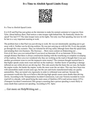 It s Time to Abolish Speed Limits Essay
It s Time to Abolish Speed Limits
It is 8:45 and Paul has just gotten on the interstate to make his normal commute to Longview from
Tyler. About halfway there, Paul notices a state trooper right behind him. He frantically checks his
speed! Too late!!!!!! The state trooper turns on his lights. Not only was Paul speeding, but now he will
be late to a very important meeting at work.
The problem here is that Paul was just driving to work. He was not intentionally speeding just to get
away with it. Neither was he driving reckless. He was just carrying on with his life. Every day people
go through this very scenario. They are ticketed for driving safely although faster than the speed limit,
and minding their own business. The freeways ... Show more content on Helpwriting.net ...
First of all, have you ever noticed that if you travel on Interstate 45 or on Interstate 20 for a long
enough distance that there is always construction dealing with the resurfacing or complete revamping
of the roadway. Have you ever wondered why they are working on the road or thought that it was just
another government scam to cost the taxpayers more money? The common thought asserted here is
that higher speeds create more wear and tear on the roadways. Another factor of speeding is damage
inflicted on cars while drivers are driving fast. This side asserts that the faster the car runs, the harder
the engine works; the harder the engine, works the more wear the car takes. This may have been true
with automobiles made several years ago, but the cars and trucks manufactured today are quality
automobiles. They are tested very rigorously in order to withstand wear and tear. Second, the
government would also like us to believe that driving high speeds causes more deaths than driving
slowly. According to the Transportation Accident Commission, Last year Victoria recorded its worst
road toll in a decade, with speed being the main cause of fatalities (36%) and serious injury (33%).
(Transport Accident Commission) This group is asserting that a person speeding is more likely to
cause death than a person not speeding. According to P.E. Spitz:
... Get more on HelpWriting.net ...
 