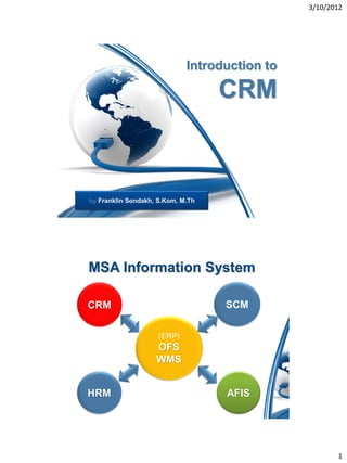 3/10/2012




                             Introduction to

                                   CRM



by Franklin Sondakh, S.Kom, M.Th




MSA Information System

CRM                                SCM

                     (ERP)
                    OFS
                    WMS


HRM                                AFIS




                                                      1
 