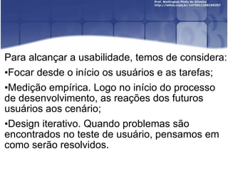 Para alcançar a usabilidade, temos de considera: Focar desde o início os usuários e as tarefas; Medição empírica. Logo no início do processo de desenvolvimento, as reações dos futuros usuários aos cenário; Design iterativo. Quando problemas são encontrados no teste de usuário, pensamos em como serão resolvidos. 
