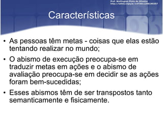 Características As pessoas têm metas - coisas que elas estão tentando realizar no mundo; O abismo de execução preocupa-se em traduzir metas em ações e o abismo de avaliação preocupa-se em decidir se as ações foram bem-sucedidas;  Esses abismos têm de ser transpostos tanto semanticamente e fisicamente. 