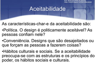 Aceitabilidade As características-char-e da aceitabilidade são: Política. O design é politicamente aceitável? As pessoas confiam nele? Conveniência. Designs que são desajeitados ou que forçam as pessoas a fazerem coisas? Hábitos culturais e sociais. Se a aceitabilidade preocupa-se com as estruturas e os princípios do poder, os hábitos sociais e culturais. 