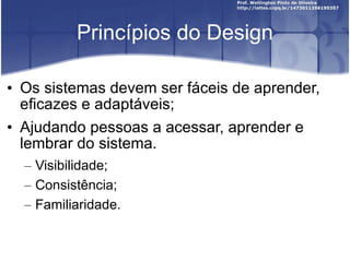 Princípios do Design Os sistemas devem ser fáceis de aprender, eficazes e adaptáveis; Ajudando pessoas a acessar, aprender e lembrar do sistema. Visibilidade; Consistência; Familiaridade. 
