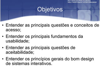 Objetivos Entender as principais questões e conceitos de acesso; Entender os principais fundamentos da usabilidade; Entender as principais questões de aceitabilidade; Entender os princípios gerais do bom design de sistemas interativos. 