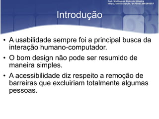 Introdução A usabilidade sempre foi a principal busca da interação humano-computador. O bom design não pode ser resumido de maneira simples. A acessibilidade diz respeito a remoção de barreiras que excluiriam totalmente algumas pessoas. 
