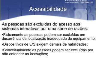 Acessibilidade As pessoas são excluídas do acesso aos sistemas interativos por uma série de razões: Fisicamente as pessoas podem ser excluídas em decorrência da localização inadequada do equipamento; Dispositivos de E/S exigem demais de habilidades; Conceitualmente as pessoas podem ser excluídas por não entender as instruções; 