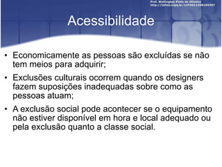 Acessibilidade Economicamente as pessoas são excluídas se não tem meios para adquirir; Exclusões culturais ocorrem quando os designers fazem suposições inadequadas sobre como as pessoas atuam; A exclusão social pode acontecer se o equipamento não estiver disponível em hora e local adequado ou pela exclusão quanto a classe social. 