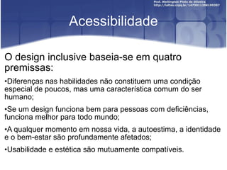 Acessibilidade O design inclusive baseia-se em quatro premissas: Diferenças nas habilidades não constituem uma condição especial de poucos, mas uma característica comum do ser humano; Se um design funciona bem para pessoas com deficiências, funciona melhor para todo mundo; A qualquer momento em nossa vida, a autoestima, a identidade e o bem-estar são profundamente afetados; Usabilidade e estética são mutuamente compatíveis. 