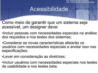 Acessibilidade Como meio de garantir que um sistema seja acessível, um designer deve: Incluir pessoas com necessidades especiais na análise dos requisitos e nos testes dos sistemas; Considerar se novas características afetarão os usuários com necessidades especiais e anotar isso nas especificações; Levar em consideração as diretrizes; Incluir usuários com necessidades especiais nos testes de usabilidade e nos testes beta. 