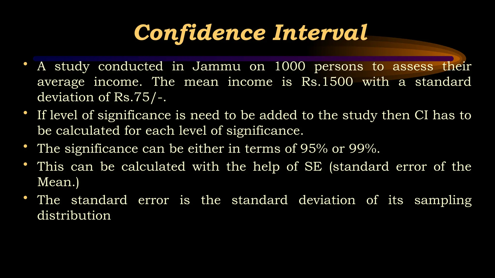 Confidence Interval
• A study conducted in Jammu on 1000 persons to assess their
average income. The mean income is Rs.1500 with a standard
deviation of Rs.75/-.
• If level of significance is need to be added to the study then CI has to
be calculated for each level of significance.
• The significance can be either in terms of 95% or 99%.
• This can be calculated with the help of SE (standard error of the
Mean.)
• The standard error is the standard deviation of its sampling
distribution
 