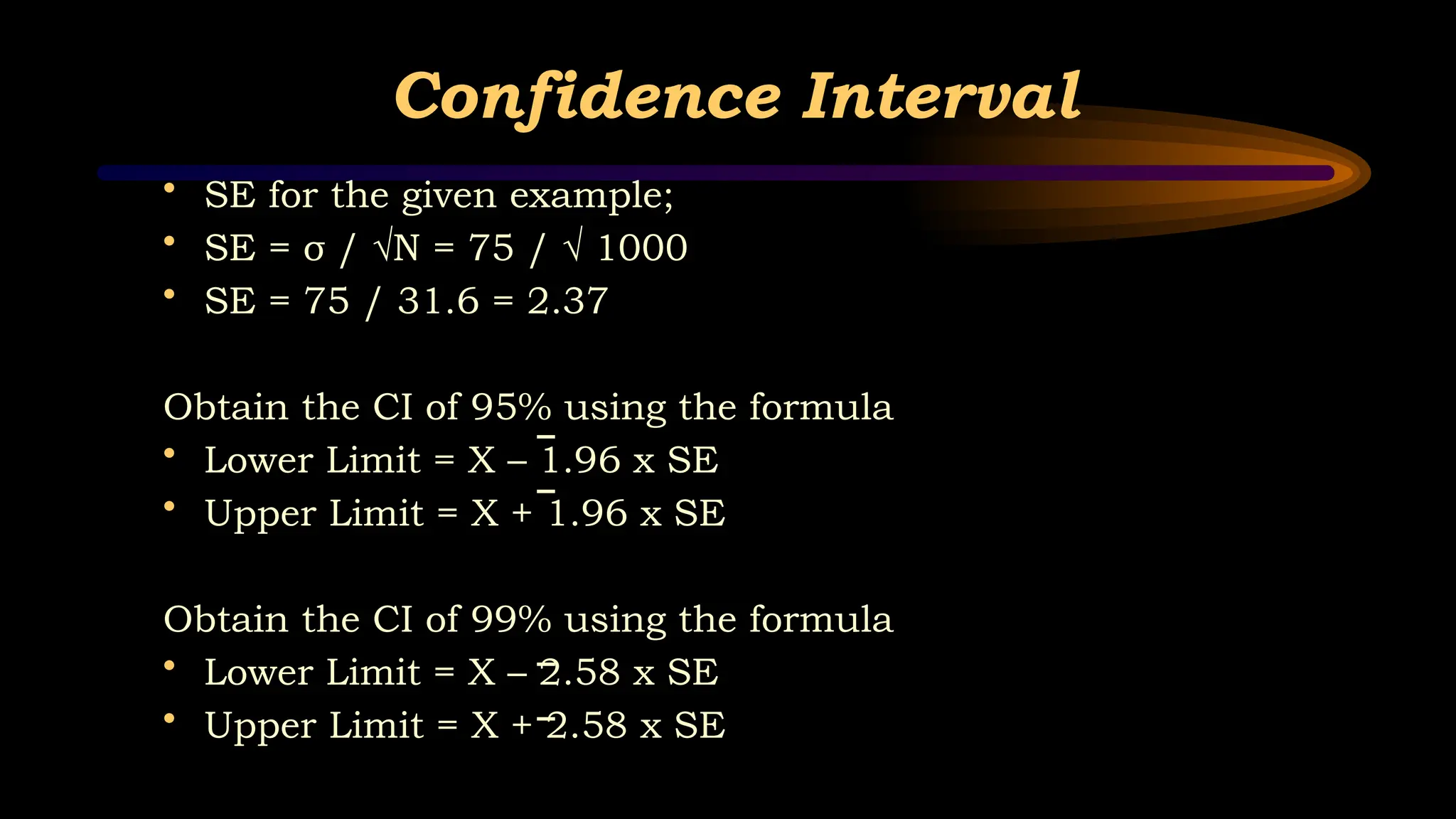 Confidence Interval
• SE for the given example;
• SE = σ / √N = 75 / √ 1000
• SE = 75 / 31.6 = 2.37
Obtain the CI of 95% using the formula
• Lower Limit = X – 1.96 x SE
• Upper Limit = X + 1.96 x SE
Obtain the CI of 99% using the formula
• Lower Limit = X – 2.58 x SE
• Upper Limit = X + 2.58 x SE
 