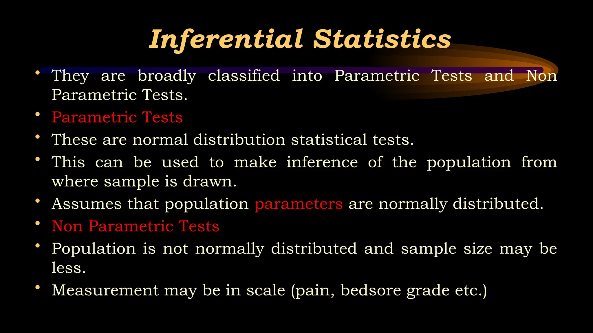 Inferential Statistics
• They are broadly classified into Parametric Tests and Non
Parametric Tests.
• Parametric Tests
• These are normal distribution statistical tests.
• This can be used to make inference of the population from
where sample is drawn.
• Assumes that population parameters are normally distributed.
• Non Parametric Tests
• Population is not normally distributed and sample size may be
less.
• Measurement may be in scale (pain, bedsore grade etc.)
 