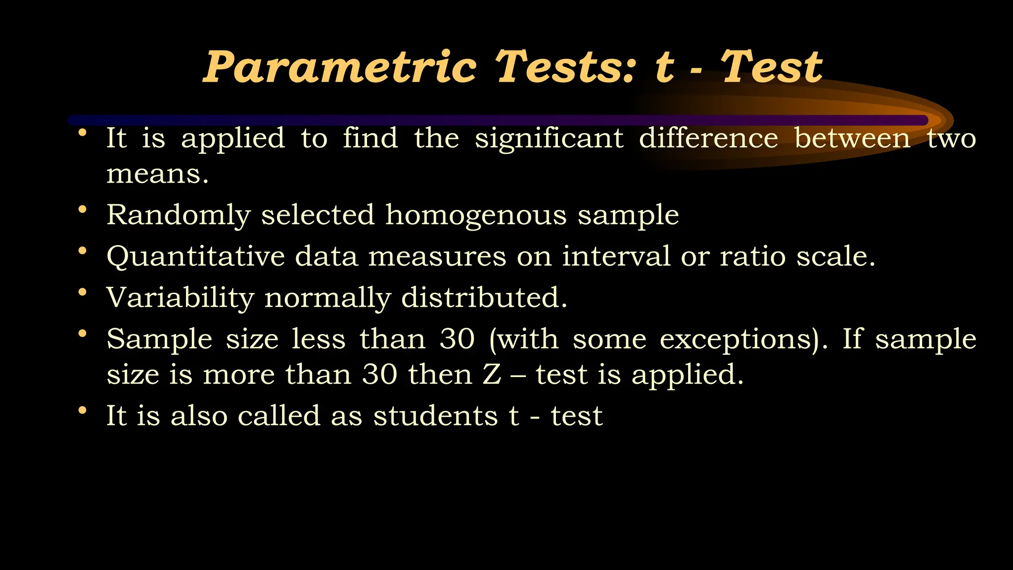 Parametric Tests: t - Test
• It is applied to find the significant difference between two
means.
• Randomly selected homogenous sample
• Quantitative data measures on interval or ratio scale.
• Variability normally distributed.
• Sample size less than 30 (with some exceptions). If sample
size is more than 30 then Z – test is applied.
• It is also called as students t - test
 