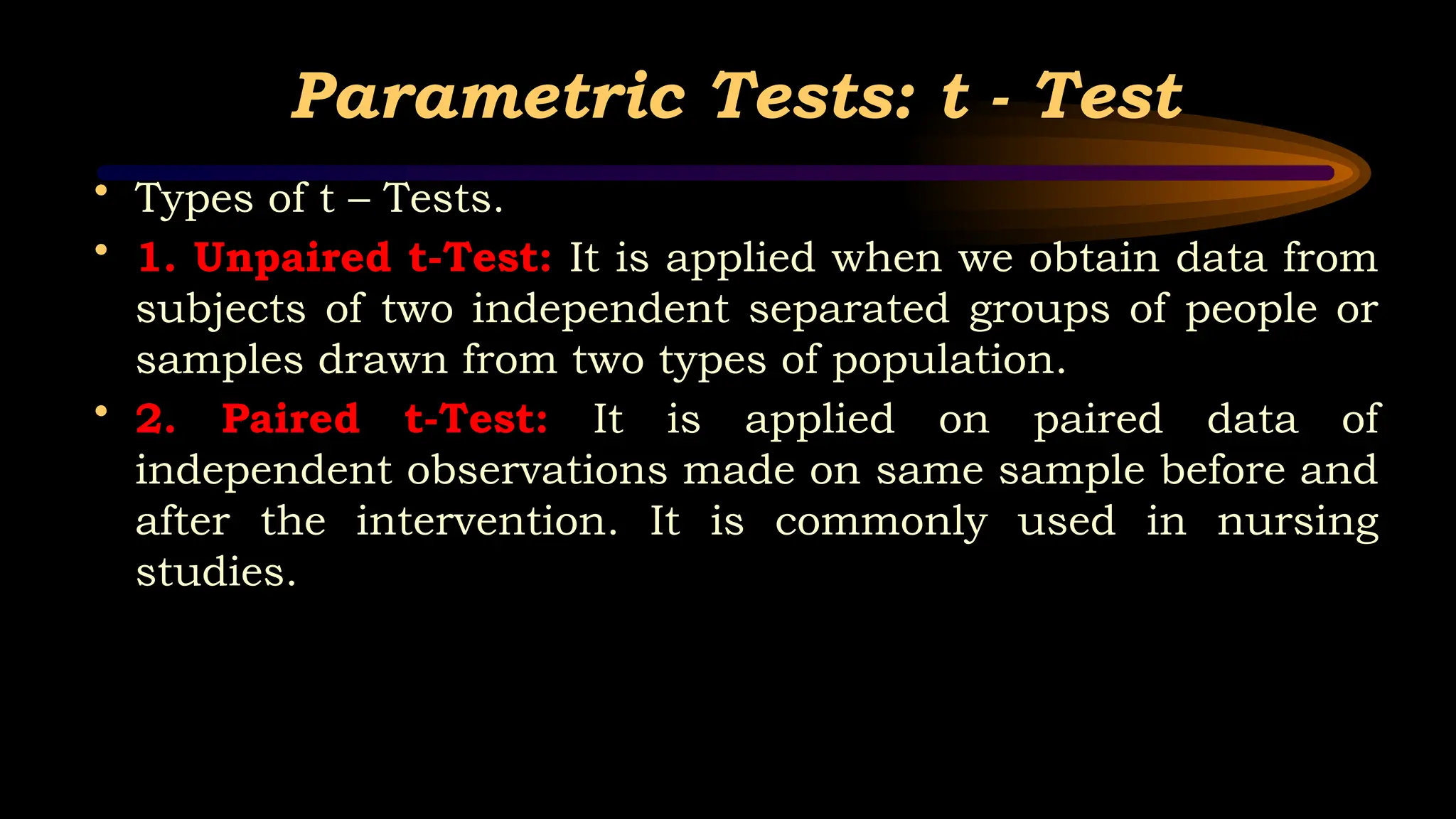 Parametric Tests: t - Test
• Types of t – Tests.
• 1. Unpaired t-Test: It is applied when we obtain data from
subjects of two independent separated groups of people or
samples drawn from two types of population.
• 2. Paired t-Test: It is applied on paired data of
independent observations made on same sample before and
after the intervention. It is commonly used in nursing
studies.
 