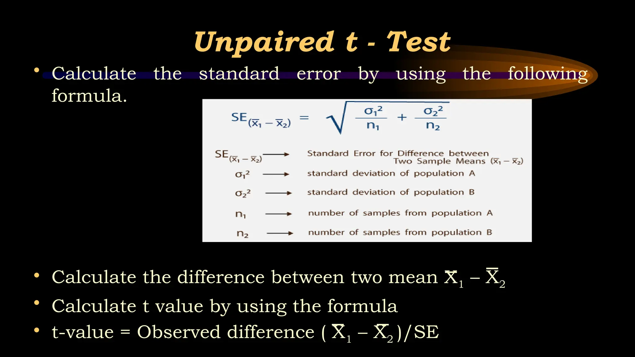 Unpaired t - Test
• Calculate the standard error by using the following
formula.
• Calculate the difference between two mean X1 – X2
• Calculate t value by using the formula
• t-value = Observed difference ( X1 – X2 )/SE
 