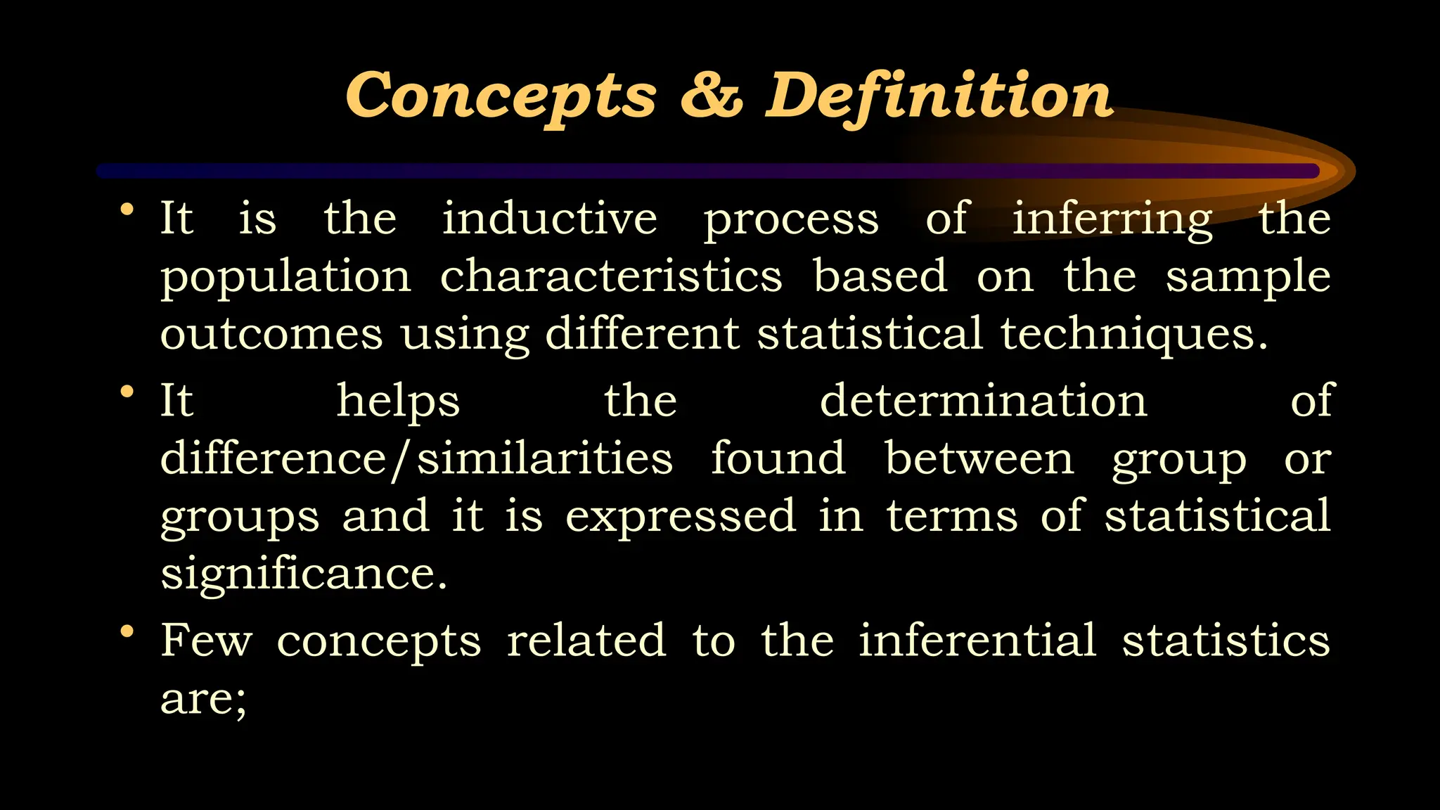 Concepts & Definition
• It is the inductive process of inferring the
population characteristics based on the sample
outcomes using different statistical techniques.
• It helps the determination of
difference/similarities found between group or
groups and it is expressed in terms of statistical
significance.
• Few concepts related to the inferential statistics
are;
 
