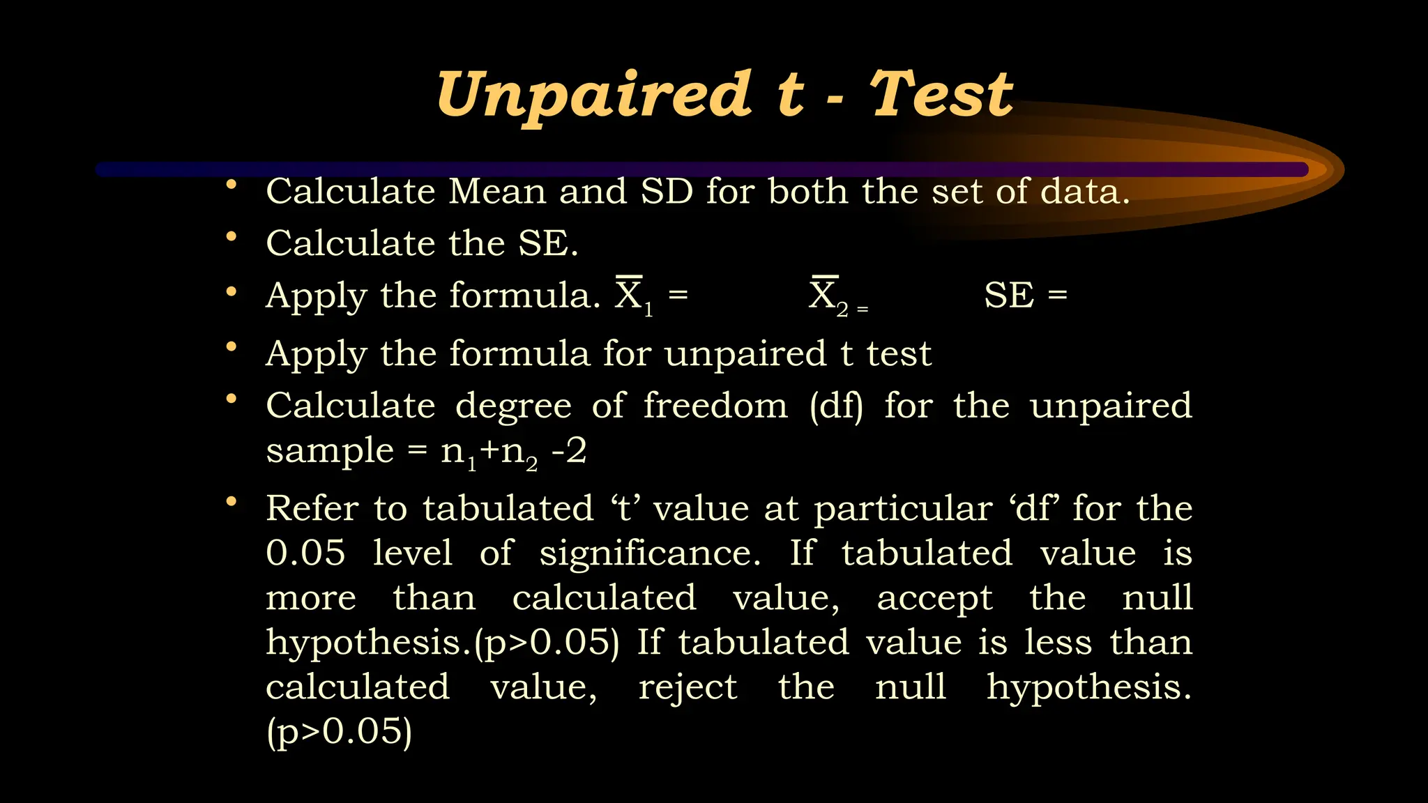 Unpaired t - Test
• Calculate Mean and SD for both the set of data.
• Calculate the SE.
• Apply the formula. X1 = X2 = SE =
• Apply the formula for unpaired t test
• Calculate degree of freedom (df) for the unpaired
sample = n1+n2 -2
• Refer to tabulated ‘t’ value at particular ‘df’ for the
0.05 level of significance. If tabulated value is
more than calculated value, accept the null
hypothesis.(p>0.05) If tabulated value is less than
calculated value, reject the null hypothesis.
(p>0.05)
 