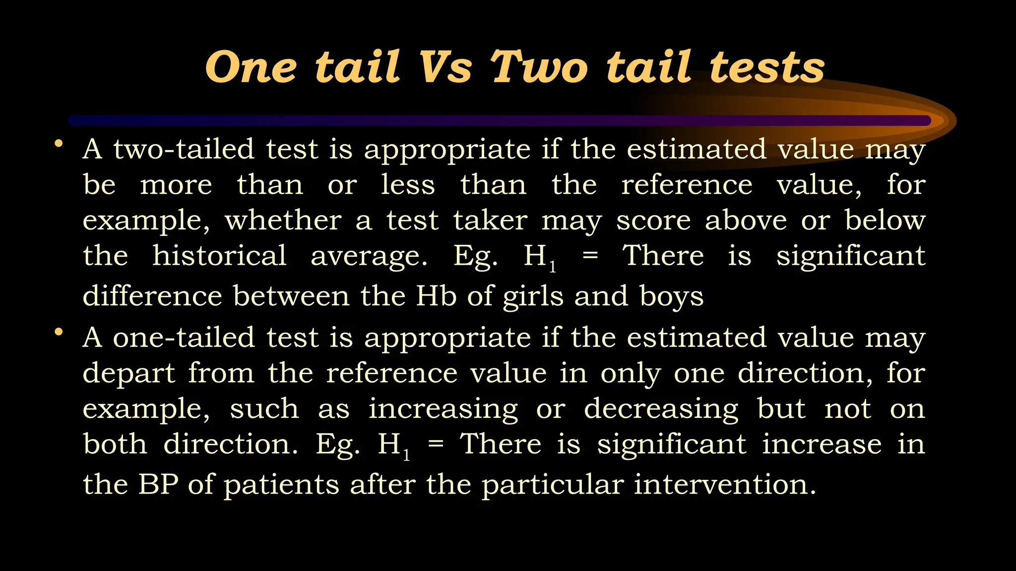 One tail Vs Two tail tests
• A two-tailed test is appropriate if the estimated value may
be more than or less than the reference value, for
example, whether a test taker may score above or below
the historical average. Eg. H1 = There is significant
difference between the Hb of girls and boys
• A one-tailed test is appropriate if the estimated value may
depart from the reference value in only one direction, for
example, such as increasing or decreasing but not on
both direction. Eg. H1 = There is significant increase in
the BP of patients after the particular intervention.
 