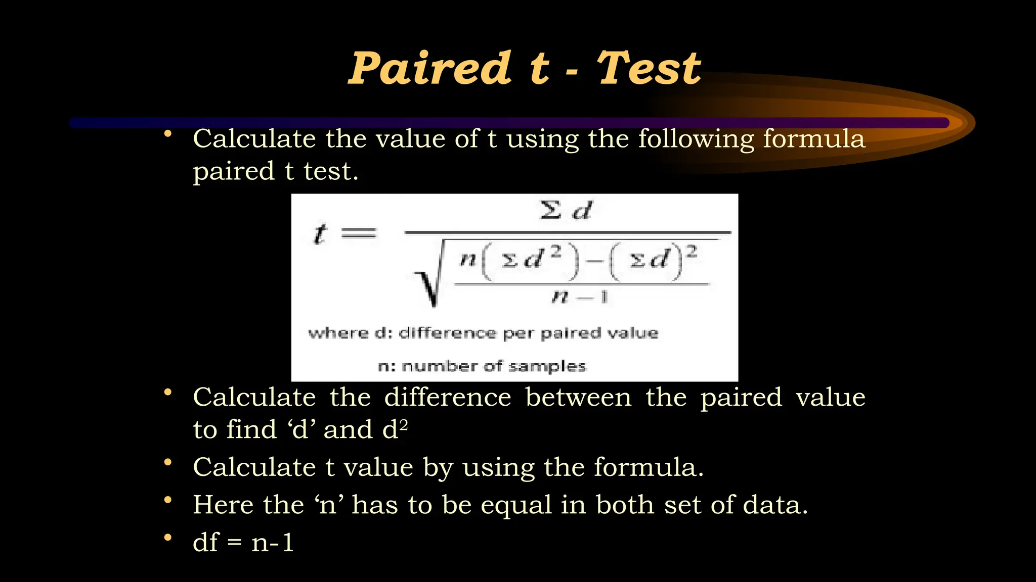 Paired t - Test
• Calculate the value of t using the following formula
paired t test.
• Calculate the difference between the paired value
to find ‘d’ and d2
• Calculate t value by using the formula.
• Here the ‘n’ has to be equal in both set of data.
• df = n-1
 