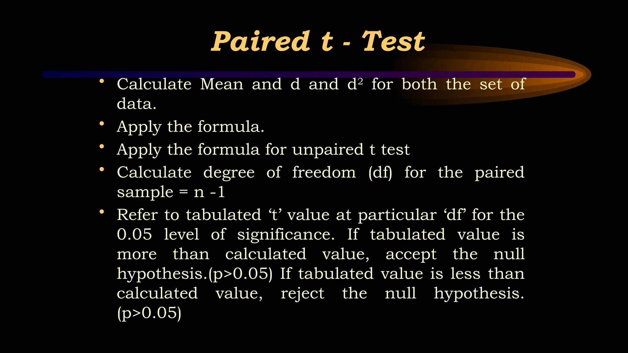 Paired t - Test
• Calculate Mean and d and d2
for both the set of
data.
• Apply the formula.
• Apply the formula for unpaired t test
• Calculate degree of freedom (df) for the paired
sample = n -1
• Refer to tabulated ‘t’ value at particular ‘df’ for the
0.05 level of significance. If tabulated value is
more than calculated value, accept the null
hypothesis.(p>0.05) If tabulated value is less than
calculated value, reject the null hypothesis.
(p>0.05)
 