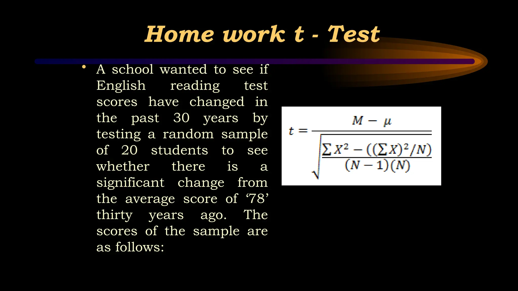 Home work t - Test
• A school wanted to see if
English reading test
scores have changed in
the past 30 years by
testing a random sample
of 20 students to see
whether there is a
significant change from
the average score of ‘78’
thirty years ago. The
scores of the sample are
as follows:
 