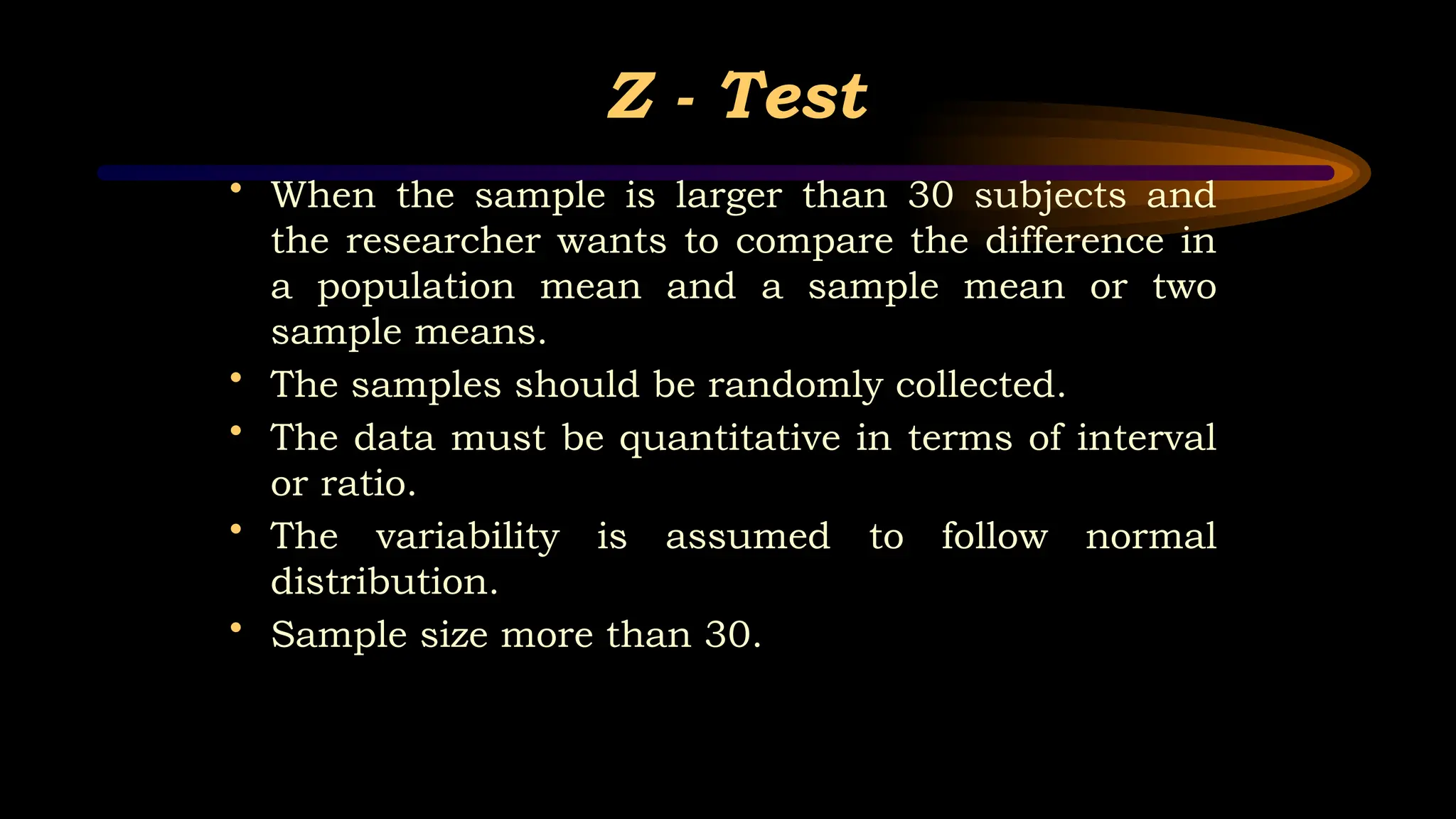 Z - Test
• When the sample is larger than 30 subjects and
the researcher wants to compare the difference in
a population mean and a sample mean or two
sample means.
• The samples should be randomly collected.
• The data must be quantitative in terms of interval
or ratio.
• The variability is assumed to follow normal
distribution.
• Sample size more than 30.
 