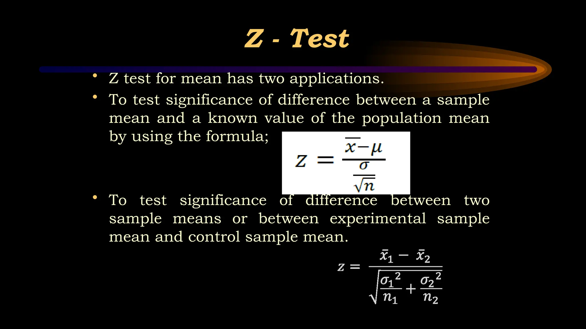 Z - Test
• Z test for mean has two applications.
• To test significance of difference between a sample
mean and a known value of the population mean
by using the formula;
• To test significance of difference between two
sample means or between experimental sample
mean and control sample mean.
 