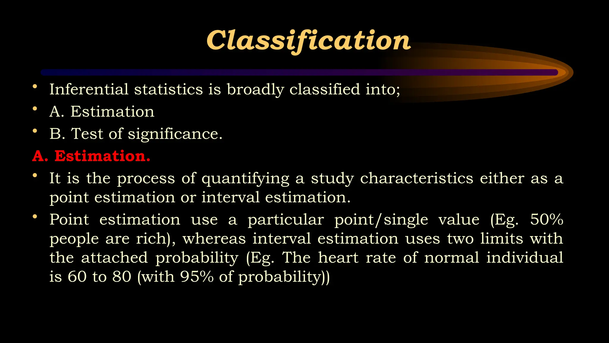 Classification
• Inferential statistics is broadly classified into;
• A. Estimation
• B. Test of significance.
A. Estimation.
• It is the process of quantifying a study characteristics either as a
point estimation or interval estimation.
• Point estimation use a particular point/single value (Eg. 50%
people are rich), whereas interval estimation uses two limits with
the attached probability (Eg. The heart rate of normal individual
is 60 to 80 (with 95% of probability))
 