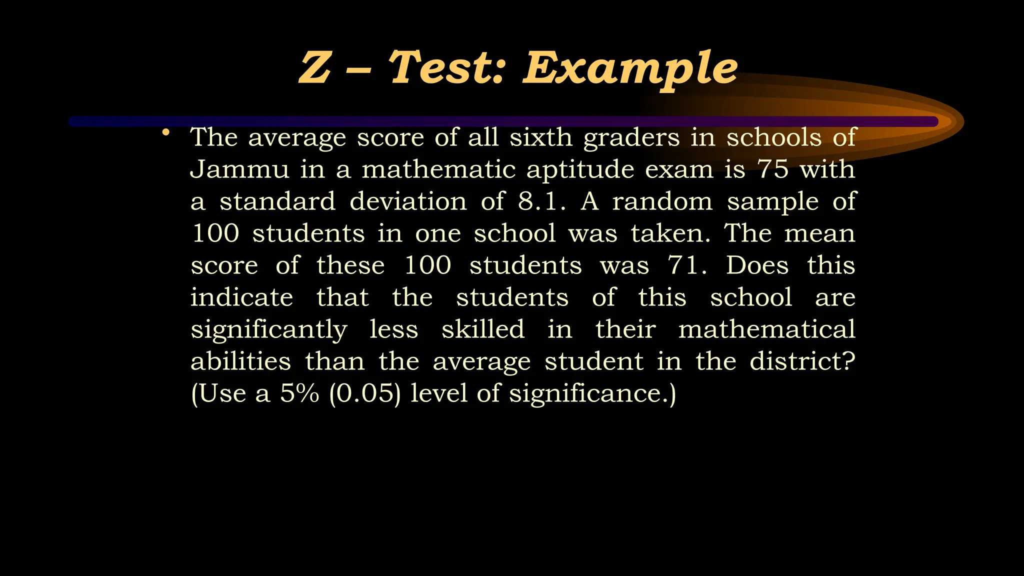 Z – Test: Example
• The average score of all sixth graders in schools of
Jammu in a mathematic aptitude exam is 75 with
a standard deviation of 8.1. A random sample of
100 students in one school was taken. The mean
score of these 100 students was 71. Does this
indicate that the students of this school are
significantly less skilled in their mathematical
abilities than the average student in the district?
(Use a 5% (0.05) level of significance.)
 