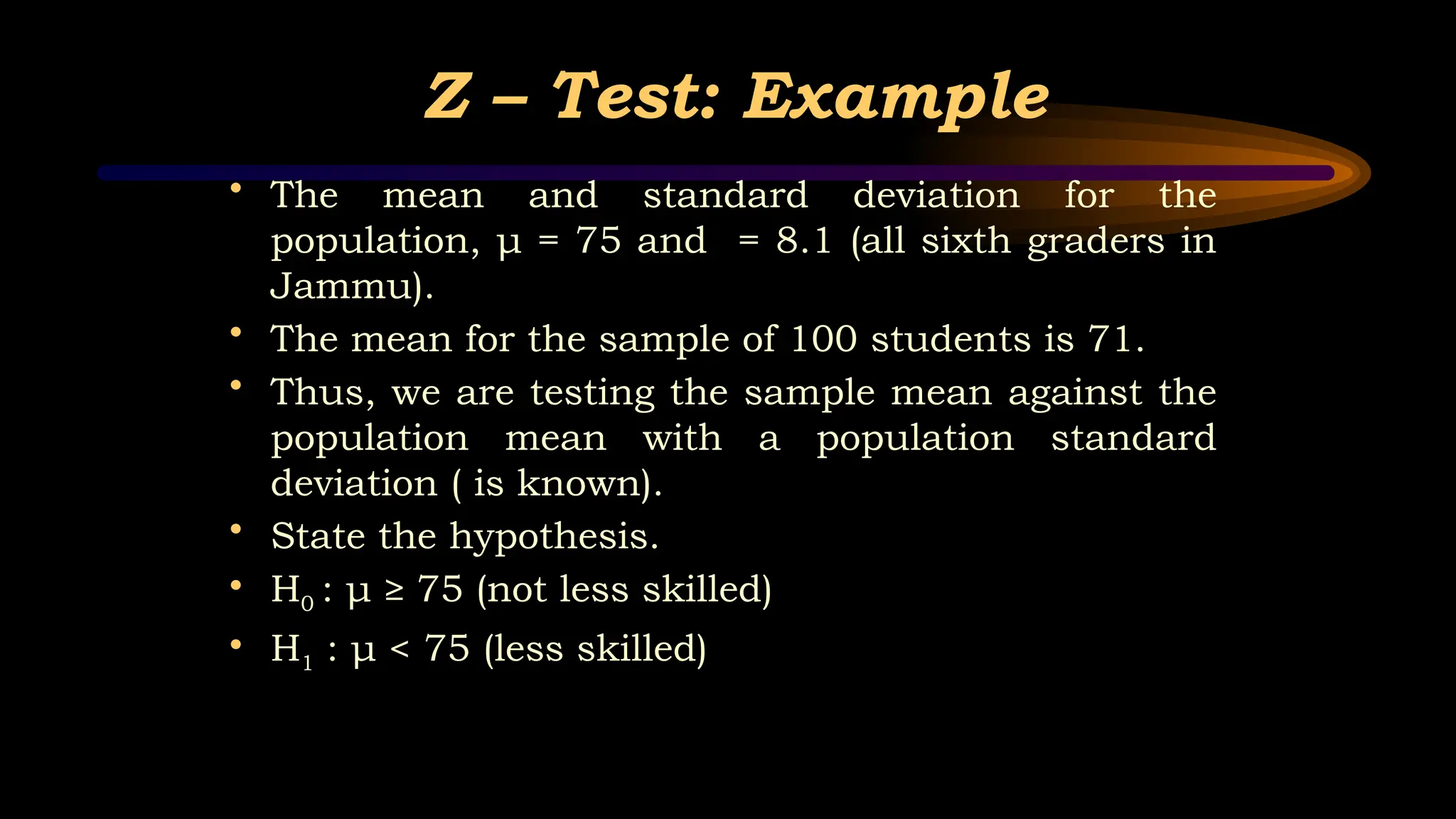 Z – Test: Example
• The mean and standard deviation for the
population, μ = 75 and = 8.1 (all sixth graders in
Jammu).
• The mean for the sample of 100 students is 71.
• Thus, we are testing the sample mean against the
population mean with a population standard
deviation ( is known).
• State the hypothesis.
• H0 : μ ≥ 75 (not less skilled)
• H1 : μ < 75 (less skilled)
 