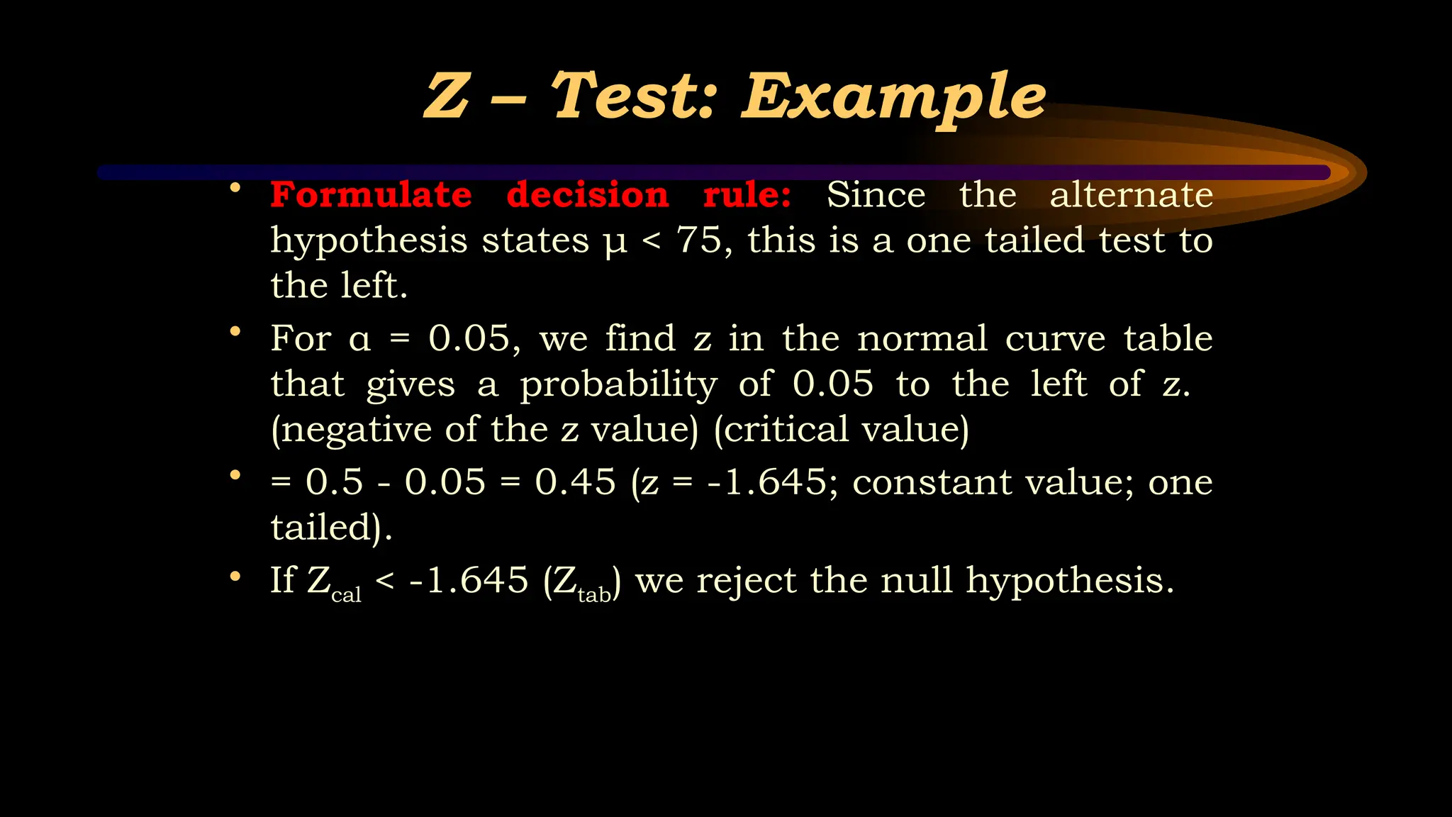 Z – Test: Example
• Formulate decision rule: Since the alternate
hypothesis states μ < 75, this is a one tailed test to
the left.
• For α = 0.05, we find z in the normal curve table
that gives a probability of 0.05 to the left of z.
(negative of the z value) (critical value)
• = 0.5 - 0.05 = 0.45 (z = -1.645; constant value; one
tailed).
• If Zcal < -1.645 (Ztab) we reject the null hypothesis.
 