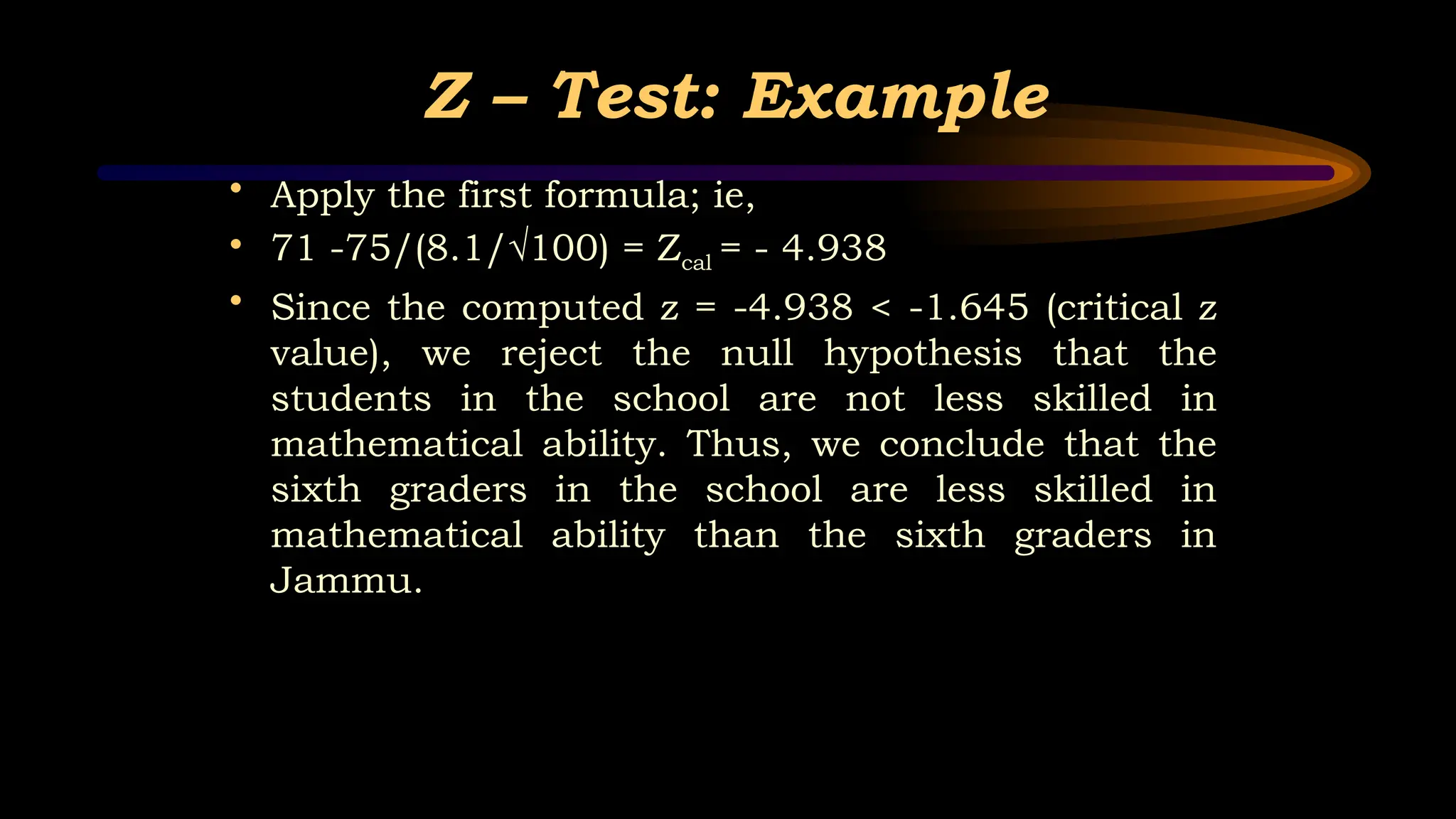Z – Test: Example
• Apply the first formula; ie,
• 71 -75/(8.1/√100) = Zcal = - 4.938
• Since the computed z = -4.938 < -1.645 (critical z
value), we reject the null hypothesis that the
students in the school are not less skilled in
mathematical ability. Thus, we conclude that the
sixth graders in the school are less skilled in
mathematical ability than the sixth graders in
Jammu.
 