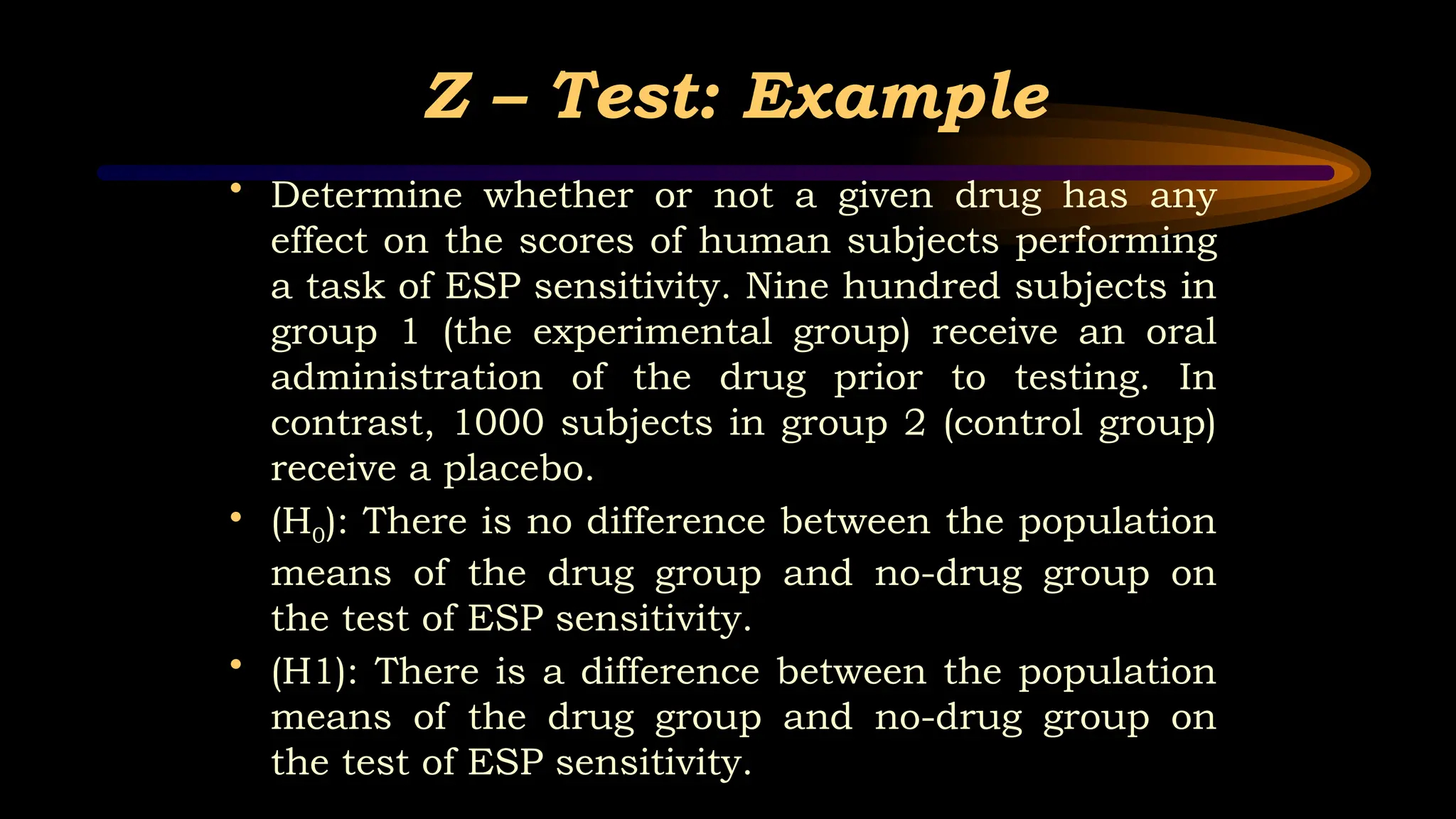 Z – Test: Example
• Determine whether or not a given drug has any
effect on the scores of human subjects performing
a task of ESP sensitivity. Nine hundred subjects in
group 1 (the experimental group) receive an oral
administration of the drug prior to testing. In
contrast, 1000 subjects in group 2 (control group)
receive a placebo.
• (H0): There is no difference between the population
means of the drug group and no-drug group on
the test of ESP sensitivity.
• (H1): There is a difference between the population
means of the drug group and no-drug group on
the test of ESP sensitivity.
 