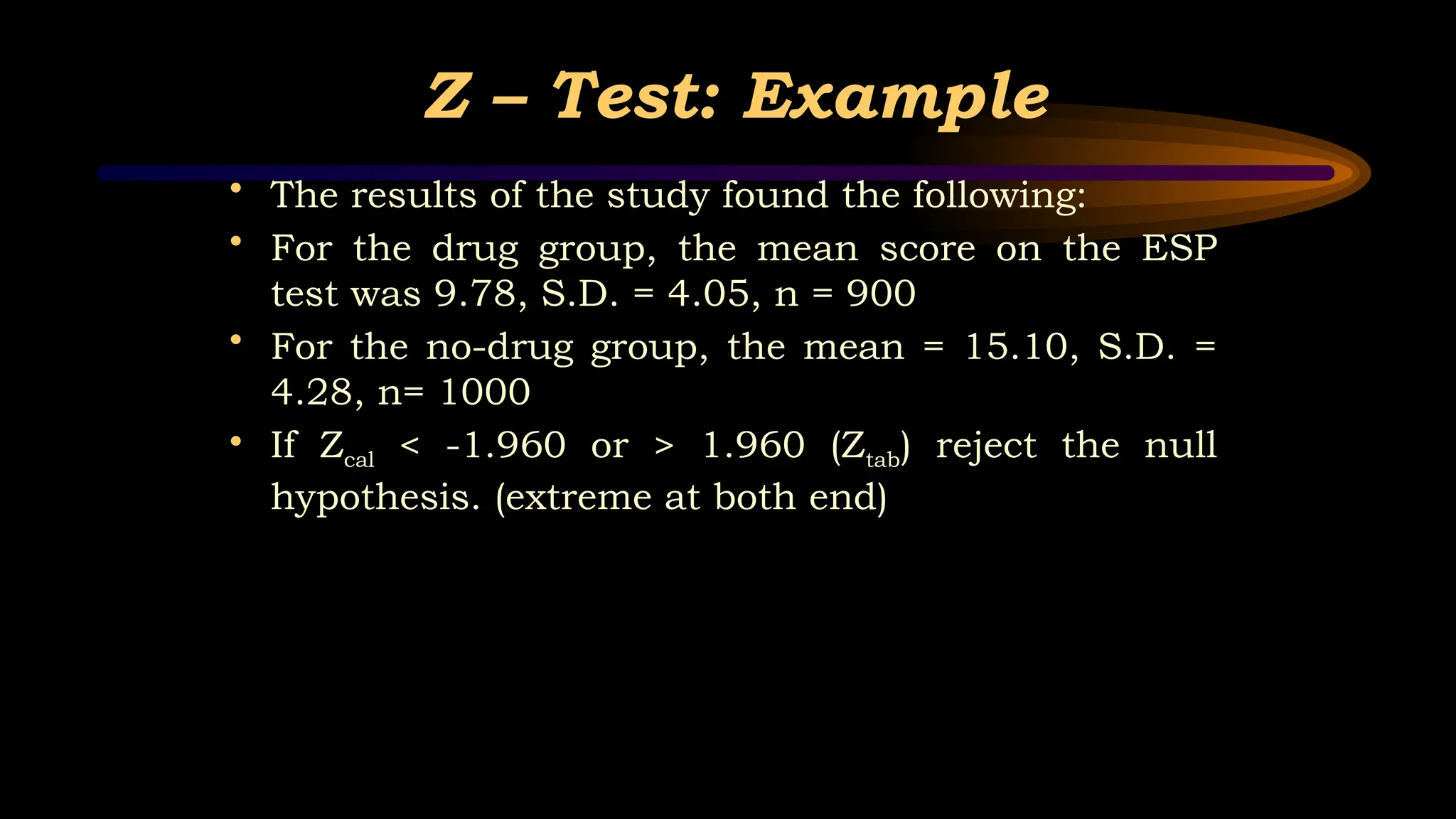 Z – Test: Example
• The results of the study found the following:
• For the drug group, the mean score on the ESP
test was 9.78, S.D. = 4.05, n = 900
• For the no-drug group, the mean = 15.10, S.D. =
4.28, n= 1000
• If Zcal < -1.960 or > 1.960 (Ztab) reject the null
hypothesis. (extreme at both end)
 