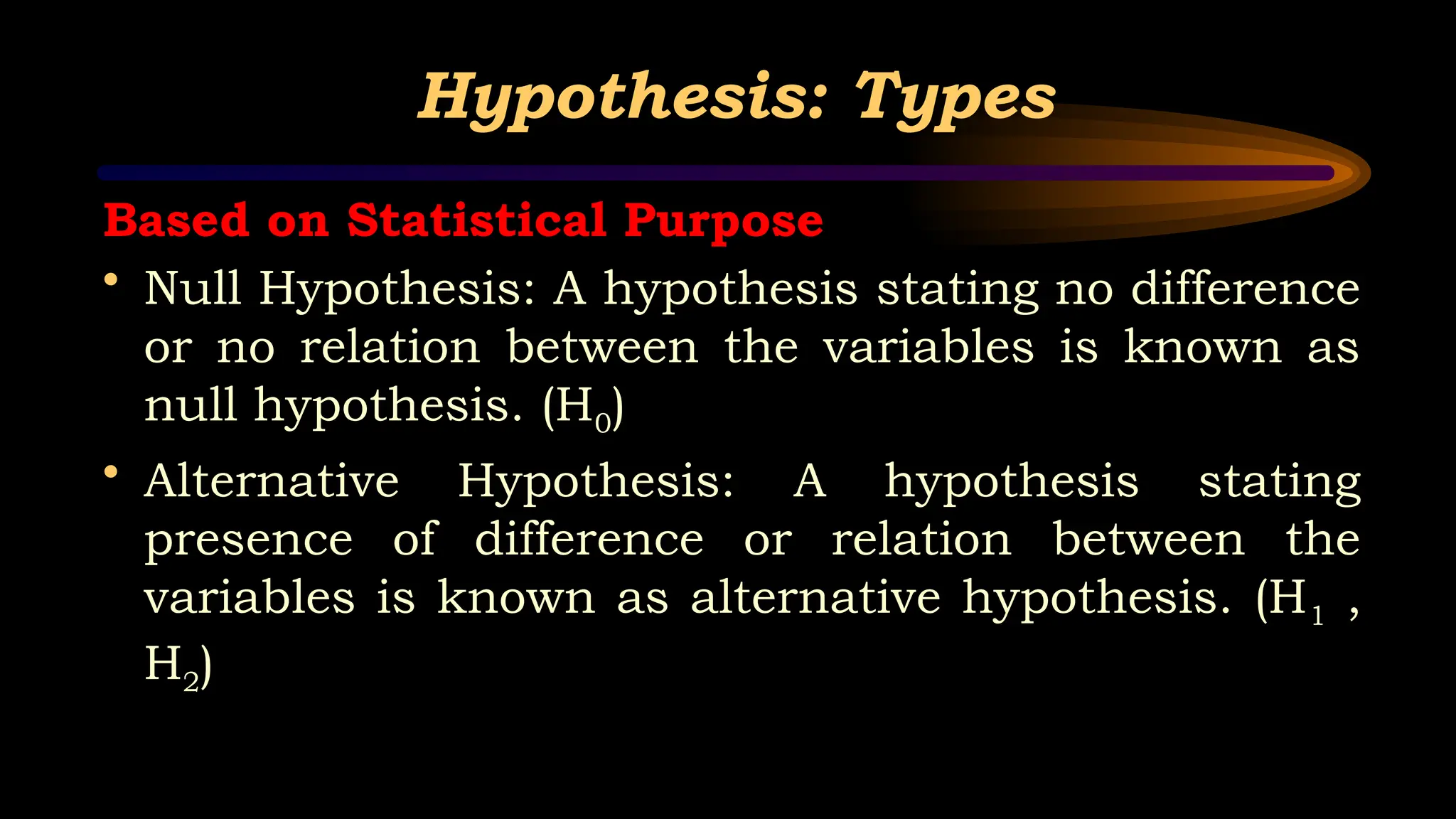 Hypothesis: Types
Based on Statistical Purpose
• Null Hypothesis: A hypothesis stating no difference
or no relation between the variables is known as
null hypothesis. (H0)
• Alternative Hypothesis: A hypothesis stating
presence of difference or relation between the
variables is known as alternative hypothesis. (H1 ,
H2)
 