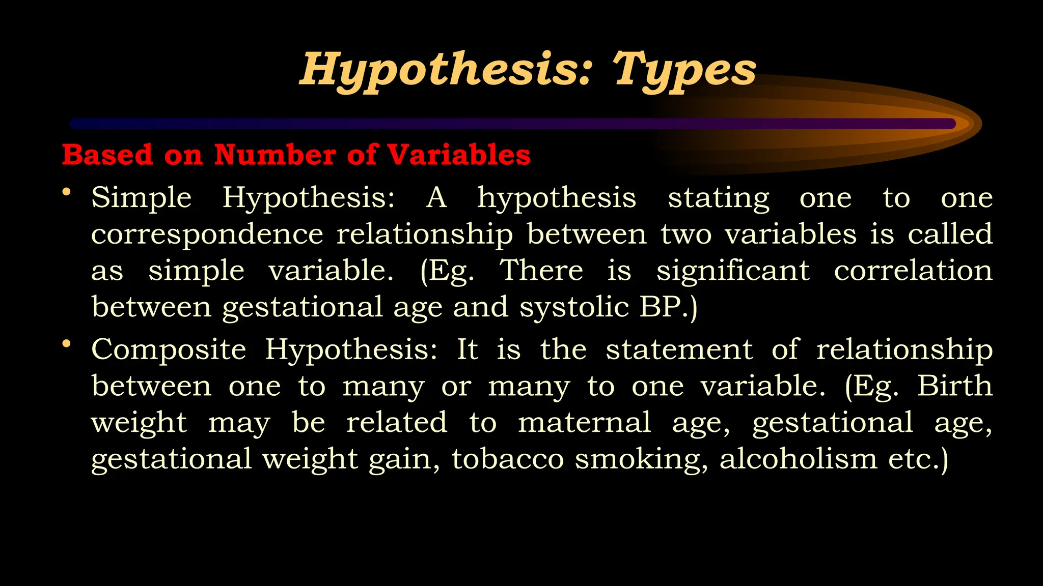 Hypothesis: Types
Based on Number of Variables
• Simple Hypothesis: A hypothesis stating one to one
correspondence relationship between two variables is called
as simple variable. (Eg. There is significant correlation
between gestational age and systolic BP.)
• Composite Hypothesis: It is the statement of relationship
between one to many or many to one variable. (Eg. Birth
weight may be related to maternal age, gestational age,
gestational weight gain, tobacco smoking, alcoholism etc.)
 