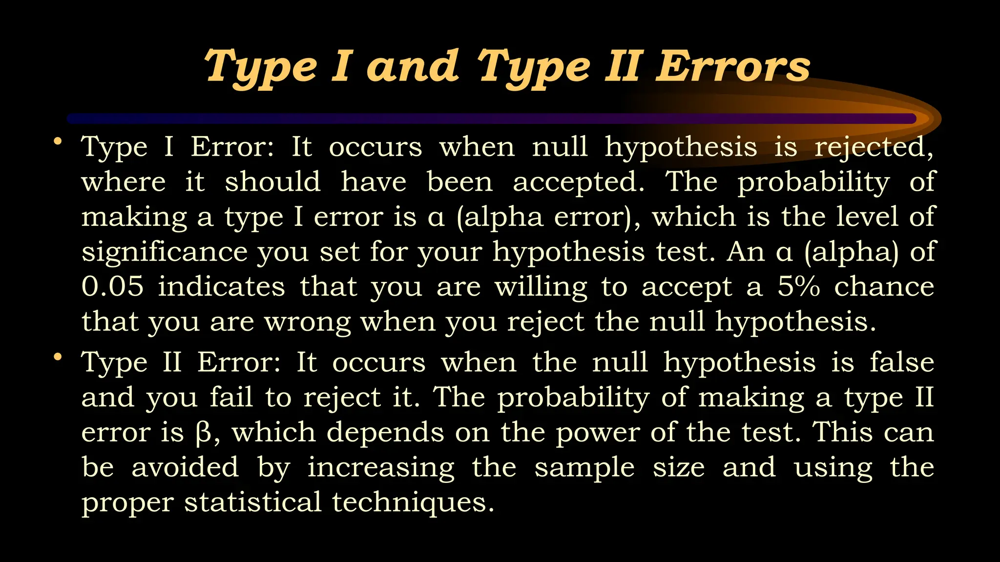 Type I and Type II Errors
• Type I Error: It occurs when null hypothesis is rejected,
where it should have been accepted. The probability of
making a type I error is α (alpha error), which is the level of
significance you set for your hypothesis test. An α (alpha) of
0.05 indicates that you are willing to accept a 5% chance
that you are wrong when you reject the null hypothesis.
• Type II Error: It occurs when the null hypothesis is false
and you fail to reject it. The probability of making a type II
error is β, which depends on the power of the test. This can
be avoided by increasing the sample size and using the
proper statistical techniques.
 