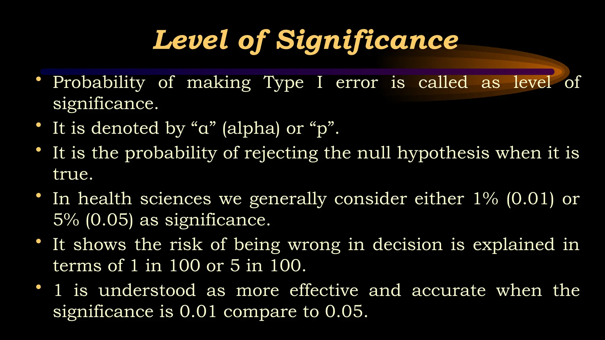 Level of Significance
• Probability of making Type I error is called as level of
significance.
• It is denoted by “α” (alpha) or “p”.
• It is the probability of rejecting the null hypothesis when it is
true.
• In health sciences we generally consider either 1% (0.01) or
5% (0.05) as significance.
• It shows the risk of being wrong in decision is explained in
terms of 1 in 100 or 5 in 100.
• 1 is understood as more effective and accurate when the
significance is 0.01 compare to 0.05.
 
